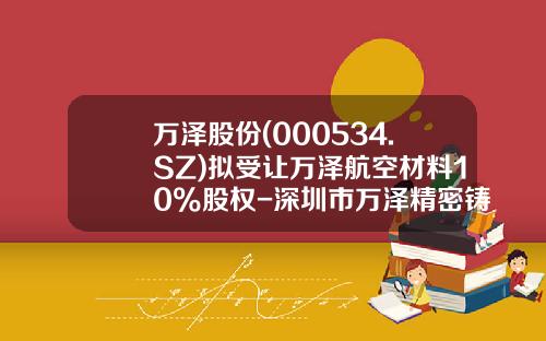 万泽股份(000534.SZ)拟受让万泽航空材料10%股权-深圳市万泽精密铸造科技有限公司