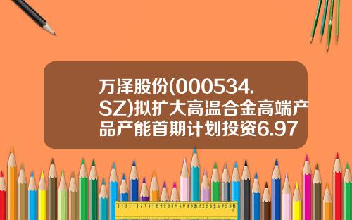 万泽股份(000534.SZ)拟扩大高温合金高端产品产能首期计划投资6.97亿元-万泽股份历史上最高价多少