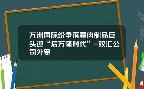 万洲国际纷争落幕肉制品巨头迎“后万隆时代”-双汇公司外贸