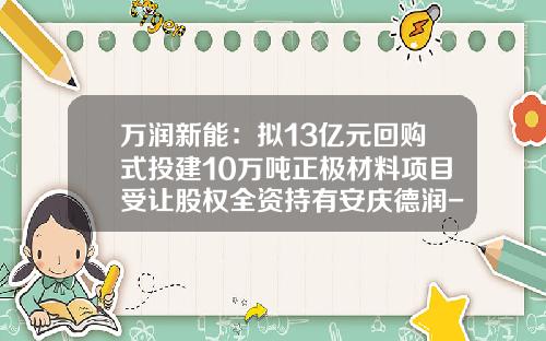 万润新能：拟13亿元回购式投建10万吨正极材料项目受让股权全资持有安庆德润-安庆股票资讯