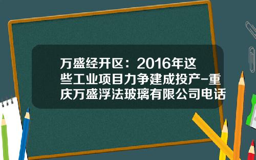 万盛经开区：2016年这些工业项目力争建成投产-重庆万盛浮法玻璃有限公司电话