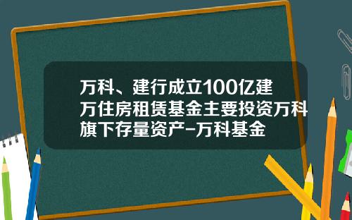 万科、建行成立100亿建万住房租赁基金主要投资万科旗下存量资产-万科基金