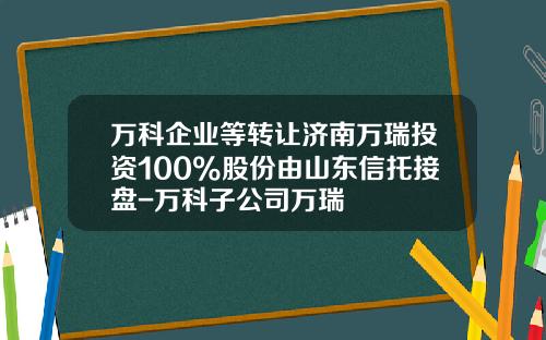 万科企业等转让济南万瑞投资100%股份由山东信托接盘-万科子公司万瑞
