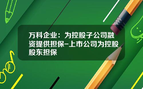 万科企业：为控股子公司融资提供担保-上市公司为控股股东担保