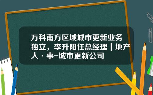 万科南方区域城市更新业务独立，李升阳任总经理｜地产人·事-城市更新公司