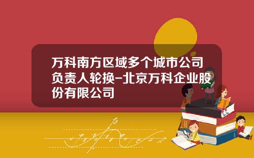 万科南方区域多个城市公司负责人轮换-北京万科企业股份有限公司
