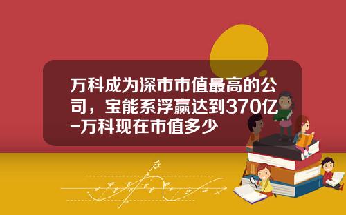 万科成为深市市值最高的公司，宝能系浮赢达到370亿-万科现在市值多少
