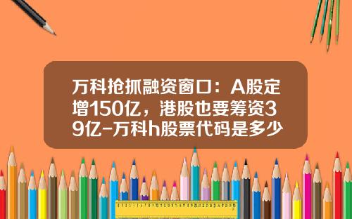 万科抢抓融资窗口：A股定增150亿，港股也要筹资39亿-万科h股票代码是多少