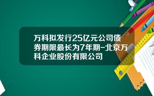 万科拟发行25亿元公司债券期限最长为7年期-北京万科企业股份有限公司