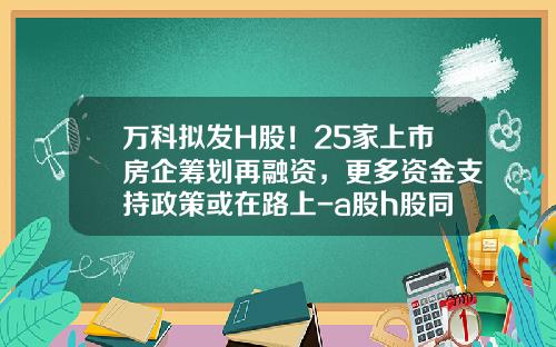 万科拟发H股！25家上市房企筹划再融资，更多资金支持政策或在路上-a股h股同时上市公司
