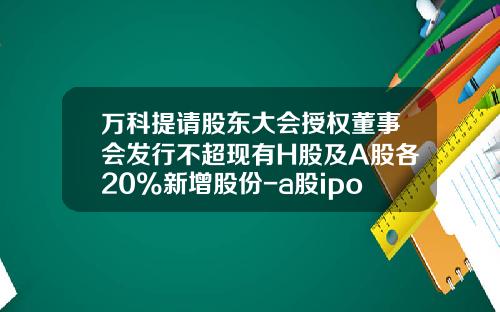 万科提请股东大会授权董事会发行不超现有H股及A股各20%新增股份-a股ipo最少发行多少股