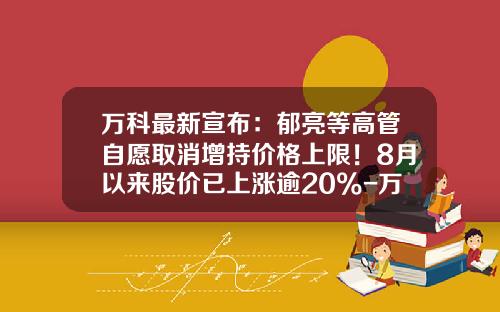 万科最新宣布：郁亮等高管自愿取消增持价格上限！8月以来股价已上涨逾20%-万科的股票涨了多少倍
