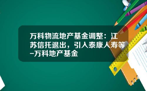 万科物流地产基金调整：江苏信托退出，引入泰康人寿等-万科地产基金