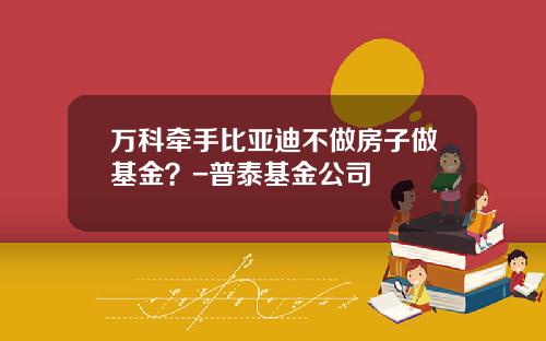 万科牵手比亚迪不做房子做基金？-普泰基金公司
