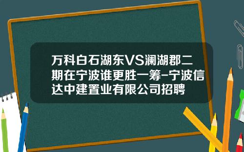 万科白石湖东VS澜湖郡二期在宁波谁更胜一筹-宁波信达中建置业有限公司招聘