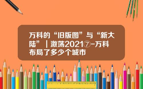 万科的“旧版图”与“新大陆”｜激荡2021⑦-万科布局了多少个城市