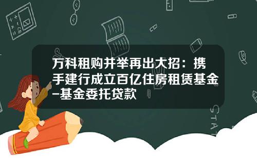 万科租购并举再出大招：携手建行成立百亿住房租赁基金-基金委托贷款