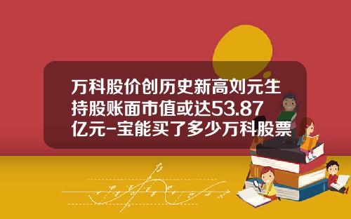 万科股价创历史新高刘元生持股账面市值或达53.87亿元-宝能买了多少万科股票