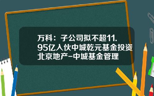 万科：子公司拟不超11.95亿入伙中城乾元基金投资北京地产-中城基金管理