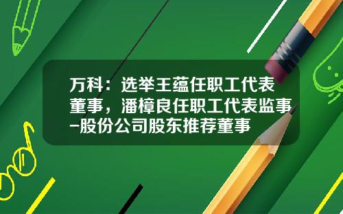 万科：选举王蕴任职工代表董事，潘樟良任职工代表监事-股份公司股东推荐董事