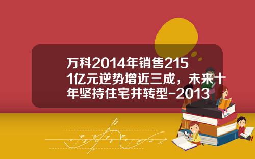 万科2014年销售2151亿元逆势增近三成，未来十年坚持住宅并转型-2013年万科公司年报