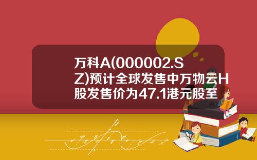 万科A(000002.SZ)预计全球发售中万物云H股发售价为47.1港元股至52.7港元股-000002深万科市盈率多少