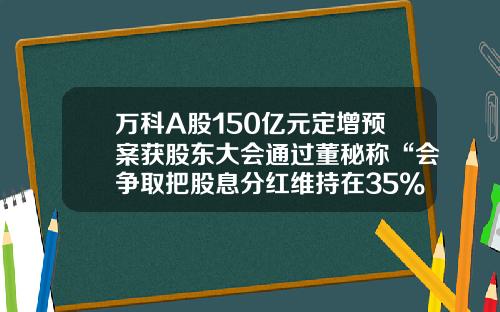 万科A股150亿元定增预案获股东大会通过董秘称“会争取把股息分红维持在35%左右”-公司修改股东分红