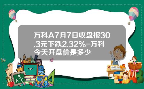 万科A7月7日收盘报30.3元下跌2.32%-万科今天开盘价是多少