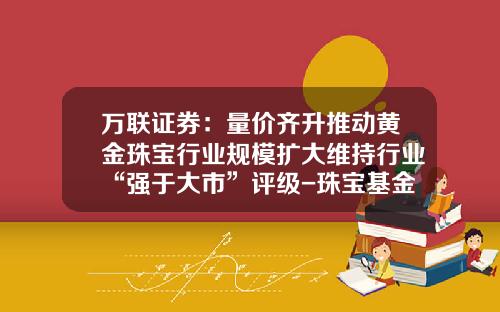 万联证券：量价齐升推动黄金珠宝行业规模扩大维持行业“强于大市”评级-珠宝基金