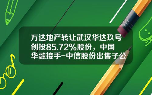 万达地产转让武汉华达玖号创投85.72%股份，中国华融接手-中信股份出售子公司