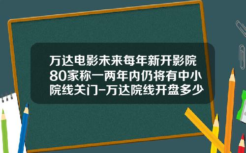 万达电影未来每年新开影院80家称一两年内仍将有中小院线关门-万达院线开盘多少