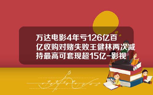 万达电影4年亏126亿百亿收购对赌失败王健林两次减持最高可套现超15亿-影视并购基金