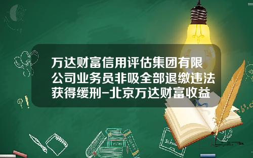 万达财富信用评估集团有限公司业务员非吸全部退缴违法获得缓刑-北京万达财富收益多少