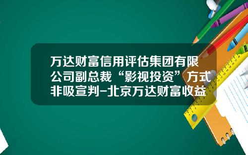 万达财富信用评估集团有限公司副总裁“影视投资”方式非吸宣判-北京万达财富收益多少