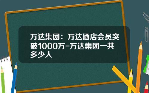 万达集团：万达酒店会员突破1000万-万达集团一共多少人