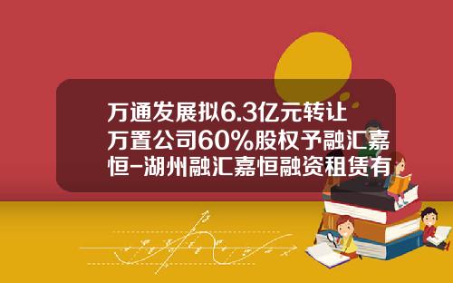 万通发展拟6.3亿元转让万置公司60%股权予融汇嘉恒-湖州融汇嘉恒融资租赁有限公司