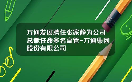 万通发展聘任张家静为公司总裁任命多名高管-万通集团股份有限公司