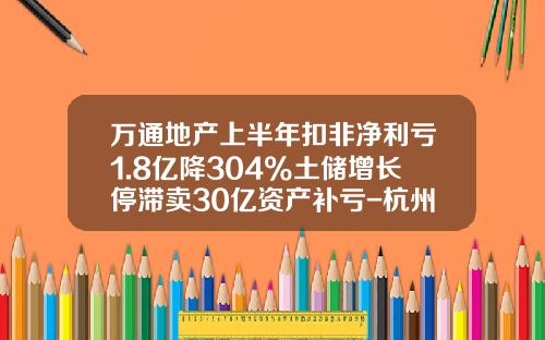 万通地产上半年扣非净利亏1.8亿降304%土储增长停滞卖30亿资产补亏-杭州万通房地产开发有限公司