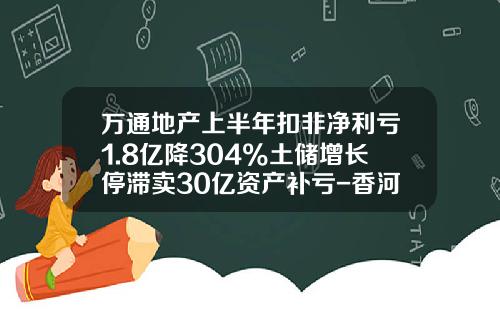 万通地产上半年扣非净利亏1.8亿降304%土储增长停滞卖30亿资产补亏-香河万通房地产开发有限公司