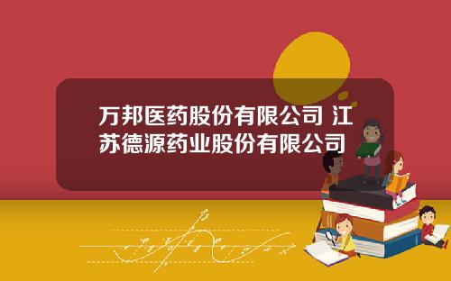 万邦医药股份有限公司 江苏德源药业股份有限公司