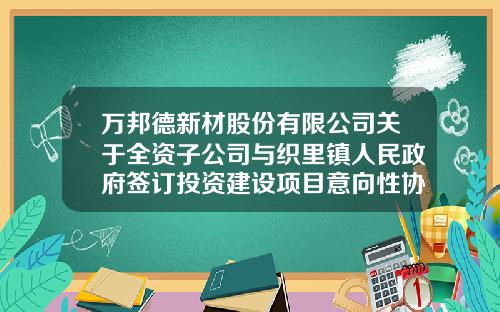万邦德新材股份有限公司关于全资子公司与织里镇人民政府签订投资建设项目意向性协议的公告-湖州世纪栋梁铝业有限公司