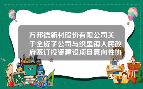 万邦德新材股份有限公司关于全资子公司与织里镇人民政府签订投资建设项目意向性协议的公告-湖州栋梁铝业有限公司