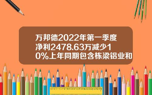 万邦德2022年第一季度净利2478.63万减少10%上年同期包含栋梁铝业和湖州加成1-2月发生额-湖州栋梁铝业有限公司