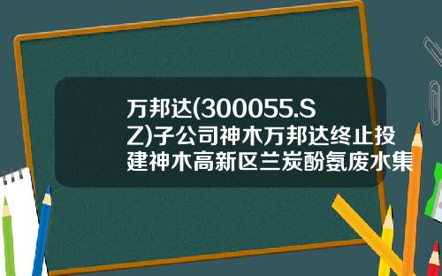 万邦达(300055.SZ)子公司神木万邦达终止投建神木高新区兰炭酚氨废水集中处理项目-江苏万邦达环保股份公司