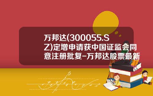 万邦达(300055.SZ)定增申请获中国证监会同意注册批复-万邦达股票最新资讯