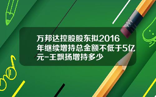 万邦达控股股东拟2016年继续增持总金额不低于5亿元-王飘扬增持多少