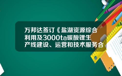 万邦达签订《盐湖资源综合利用及3000ta碳酸锂生产线建设、运营和技术服务合同》总投资2.06亿-陕西万邦达水务有限公司