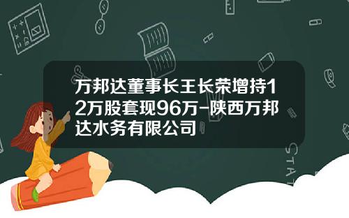 万邦达董事长王长荣增持12万股套现96万-陕西万邦达水务有限公司