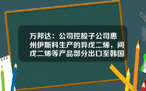 万邦达：公司控股子公司惠州伊斯科生产的异戊二烯，间戊二烯等产品部分出口至韩国、新加坡等国家-江苏万邦达环保技术股份有限公司