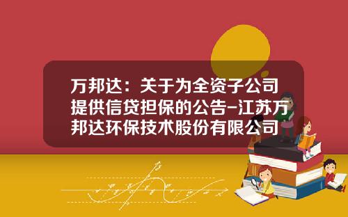 万邦达：关于为全资子公司提供信贷担保的公告-江苏万邦达环保技术股份有限公司
